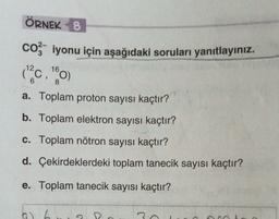 ÖRNEK 8
co - iyonu için aşağıdaki soruları yanıtlayınız.
16
Mac,
a. Toplam proton sayısı kaçtır?
b. Toplam elektron sayısı kaçtır?
c. Toplam nötron sayısı kaçtır?
d. Çekirdeklerdeki toplam tanecik sayısı kaçtır?
e. Toplam tanecik sayısı kaçtır?
G) 2