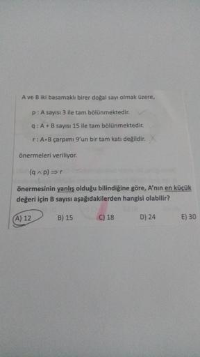 A ve B iki basamaklı birer doğal sayı olmak üzere,
p: A sayısı 3 ile tam bölünmektedir.
q: A+B sayısı 15 ile tam bölünmektedir.
r:A.B çarpımı 9'un bir tam katı değildir.
önermeleri veriliyor.
(Ap) or
önermesinin yanlış olduğu bilindiğine göre, A'nın en küç