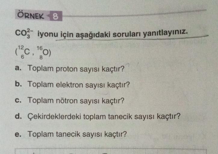 ÖRNEK 8
coz iyonu için aşağıdaki soruları yanıtlayınız.
10,00
a. Toplam proton sayısı kaçtır?
b. Toplam elektron sayısı kaçtır?
16
8
c. Toplam nötron sayısı kaçtır?
d. Çekirdeklerdeki toplam tanecik sayısı kaçtır?
e. Toplam tanecik sayısı kaçtır?
