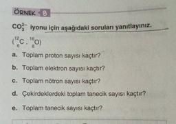 ÖRNEK 8
coz iyonu için aşağıdaki soruları yanıtlayınız.
10,00
a. Toplam proton sayısı kaçtır?
b. Toplam elektron sayısı kaçtır?
16
8
c. Toplam nötron sayısı kaçtır?
d. Çekirdeklerdeki toplam tanecik sayısı kaçtır?
e. Toplam tanecik sayısı kaçtır?
