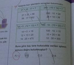 15. Aşağıda bazı işlemlerin sonuçları bulunmuştur.
240 : (10 + 14) = ?
21 * 35. 17 = ?
240: 10 = 24
21 + 35 = 56
56. 17 = 952
24 + 14 = 38
14 + 5. (12 + 13) = ? || 100: 10.(10 + 20) = ?
sira ola-
14 + 5 = 19
12 + 13 = 25
19.25 = 475
100 : 10 = 10
10 + 20 = 30
10.30 = 300
cak kü.
mi yük-
Buna göre kaç tane kutucukta verilen işlemin
sonucu doğru bulunmuştur?
A) Y
B) 2
C)3
D)4