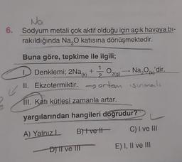 Na
6. Sodyum metali çok aktif olduğu için açık havaya bi-
rakıldığında Na O katısına dönüşmektedir.
Buna göre, tepkime ile ilgili;
Denklemi; 2Na+ 020)
1 / 2
II. Ekzotermiktir. -orton isimli
1
2
(1
- Na,o,'dir.
29)
TII. Katı kütlesi zamanla artar.
yargılarından hangileri doğrudur?
A) Yalnızl
BHvett
C) I ve III
DITT ve IIT
E) I, II ve III