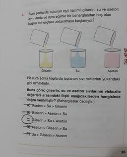 9. Aynı şartlarda bulunan eşit hacimli gliserin, su ve aseton
aynı anda ve aynı eğimle bir beherglasdan boş olan
başka beherglasa aktarılmaya başlanıyor.
27
Gliserin
Su
Aseton
Bir süre sonra kaplarda toplanan sivi miktarları yukarıdaki
gibi olmaktadır.
Buna göre; gliserin, su ve aseton sivilarinin viskozite
değerleri arasındaki ilişki aşağıdakilerden hangisinde
doğru verilmiştir? (Beherglaslar özdeştir.)
A) Aseton > Su > Gliserin
D) Gliserin > Aseton > Su
C) Gliserin > Su > Aseton
-D) Aseton > Gliserin > Su
El Su > Gliserin > Aseton
36