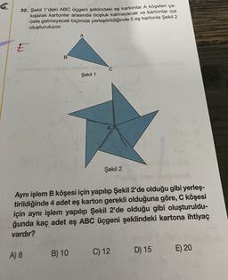 32. Şekil 1'deki ABC üçgeni şeklindeki eş kartonlar A köşeleri ça-
kışarak kartonlar arasında boşluk kalmayacak ve kartonlar üst
üste gelmeyecek biçimde yerleştirildiğinde 5 eş kartonla Şekil 2
oluşturuluyor.
5
B
C
Şekil 1
Şekil 2
Aynı işlem B köşesi için yapılıp Şekil 2'de olduğu gibi yerleş-
tirildiğinde 4 adet eş karton gerekli olduğuna göre, C köşesi
için aynı işlem yapılıp Şekil 2'de olduğu gibi oluşturuldu-
ğunda kaç adet eş ABC üçgeni şeklindeki kartona ihtiyaç
vardır?
B) 10
C) 12
A) 8
D) 15
E) 20