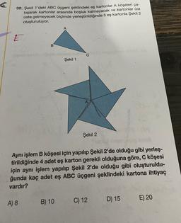 32. Şekil 1'deki ABC üçgeni şeklindeki eş kartonlar A köşeleri ça-
kışarak kartonlar arasında boşluk kalmayacak ve kartonlar üst
üste gelmeyecek biçimde yerleştirildiğinde 5 eş kartonla Şekil 2
oluşturuluyor.
5
B
C
Şekil 1
Şekil 2
Aynı işlem B köşesi için yapılıp Şekil 2'de olduğu gibi yerleş-
tirildiğinde 4 adet eş karton gerekli olduğuna göre, C köşesi
için aynı işlem yapılıp Şekil 2'de olduğu gibi oluşturuldu-
ğunda kaç adet eş ABC üçgeni şeklindeki kartona ihtiyaç
vardır?
B) 10
C) 12
A) 8
D) 15
E) 20
