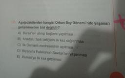 12. Aşağıdakilerden hangisi Orhan Bey Dönemi'nde yaşanan
gelişmelerden biri değildir?
A) Bursa'nın alınıp başkent yapılması
B) Anadolu Türk birliğinin ilk kez sağlanması
C) İlk Osmanlı medresesinin açılması
D) Bizans'la Palekanon Savaşı'nın yaşanması
E) Rumeli'ye ilk kez geçilmesi