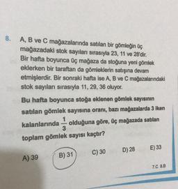 8.
A, B ve C mağazalarında satılan bir gömleğin üç
mağazadaki stok sayıları sırasıyla 23, 11 ve 28'dir.
Bir hafta boyunca üç mağaza da stoğuna yeni gömlek
eklerken bir taraftan da gömleklerin satışına devam
etmişlerdir. Bir sonraki hafta ise A, B ve C mağazalarındaki
stok sayıları sırasıyla 11, 29, 36 oluyor.
Bu hafta boyunca stoğa eklenen gömlek sayısının
satılan gömlek sayısına oranı, bazı mağazalarda 3 iken
1
kalanlarında olduğuna göre, üç mağazada satılan
3
toplam gömlek sayısı kaçtır?
E) 33
D) 28
C) 30
A) 39
B) 31
7.C 8.B