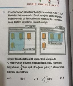 KESİR PROBLEMLERİ
3.
Emel'in "Arşiv" isimli flashbelleğinde sadece A, B, C ve D
klasörleri bulunmaktadır. Emel, aşağıda gösterildiği gibi
bilgisayarında bu flashbellekteki klasörlerden bazılarını
seçip toplam boyutlarını kontrol etmiştir.
dx
Bilgisayanmlari
Bilgisayanm Aroly
Boyut 8 GB
D
Boyut 12 GB
D
Emel; flashbellekteki B klasörünü sildiğinde
C klasörünün boyutu, flashbelleğin dolu kısmının
boyutunun-'üne eşit olduğuna göre; B klasörünün
4
boyutu kaç GB'tir?
A) 3
B) 4
C) 5
D) 6
E) 7