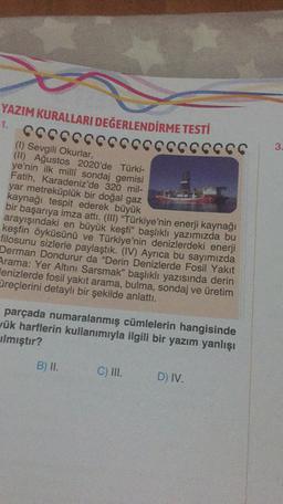 YAZIM KURALLARI DEĞERLENDİRME TESTİ
1.
CCCCCCCCCCCCCCCCCCC
3.
(1) Sevgili Okurlar,
(II) Ağustos 2020'de Türki-
ye'nin ilk milli sondaj gemisi
Fatih, Karadeniz'de 320 mil-
yar metreküplük bir doğal gaz
kaynağı tespit ederek büyük
bir başarıya imza attı. (III) "Türkiye'nin enerji kaynağı
arayışındaki en büyük keşfi” başlıklı yazımızda bu
keşfin öyküsünü ve Türkiye'nin denizlerdeki enerji
filosunu sizlerle paylaştık. (IV) Ayrıca bu sayımızda
Derman Dondurur da "Derin Denizlerde Fosil Yakit
Arama: Yer Altını Sarsmak" başlıklı yazısında derin
Henizlerde fosil yakıt arama, bulma, sondaj ve üretim
üreçlerini detaylı bir şekilde anlattı.
parçada numaralanmış cümlelerin hangisinde
yük harflerin kullanımıyla ilgili bir yazım yanlışı
Ilmıştır?
B) II.
C) III.
D) IV.