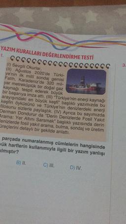 YAZIM KURALLARI DEĞERLENDİRME TESTİ
1.
CCCCCCCCCCCCCCCCCCC
3.
(1) Sevgili Okurlar,
(II) Ağustos 2020'de Türki-
ye'nin ilk milli sondaj gemisi
Fatih, Karadeniz'de 320 mil-
yar metreküplük bir doğal gaz
kaynağı tespit ederek büyük
bir başarıya imza attı. (III) "Türkiye'nin enerji kaynağı
arayışındaki en büyük keşfi” başlıklı yazımızda bu
keşfin öyküsünü ve Türkiye'nin denizlerdeki enerji
filosunu sizlerle paylaştık. (IV) Ayrıca bu sayımızda
Derman Dondurur da "Derin Denizlerde Fosil Yakit
Arama: Yer Altını Sarsmak" başlıklı yazısında derin
Henizlerde fosil yakıt arama, bulma, sondaj ve üretim
üreçlerini detaylı bir şekilde anlattı.
parçada numaralanmış cümlelerin hangisinde
yük harflerin kullanımıyla ilgili bir yazım yanlışı
Ilmıştır?
B) II.
C) III.
D) IV.
