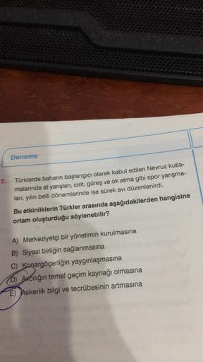 Deneme
5.
Türklerde baharın başlangıcı olarak kabul edilen Nevruz kutla-
malarında at yarışları, cirit, güreş ve ok atma gibi spor yarışma-
lan, yılın belli dönemlerinde ise sürek avi düzenlenirdi.
Bu etkinliklerin Türkler arasında aşağıdakilerden hangisin