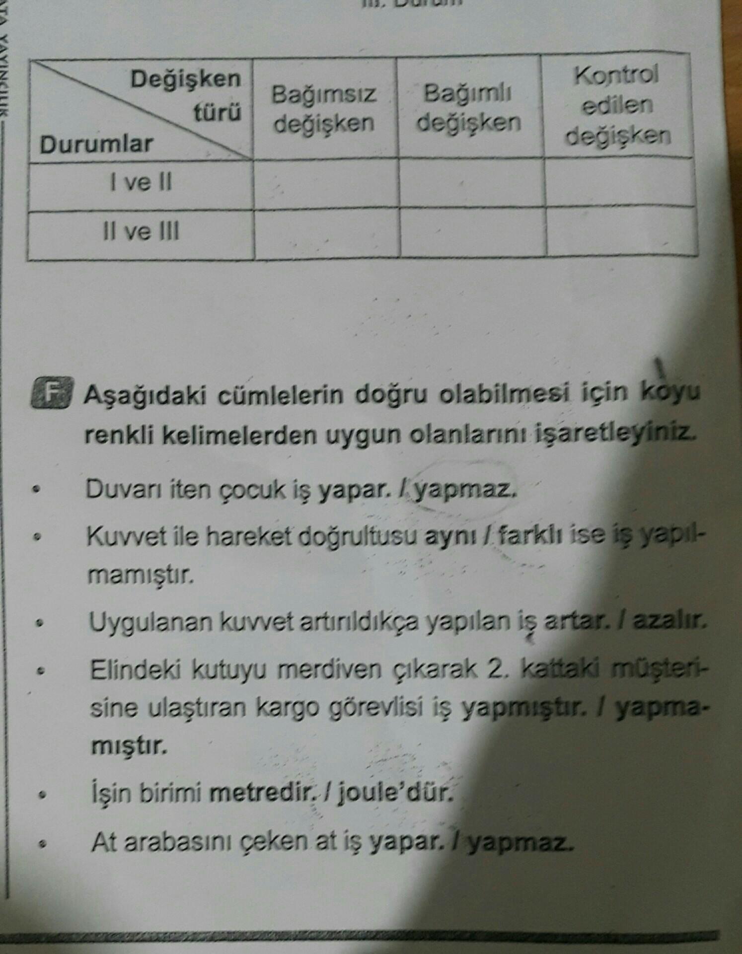 Değişken
türü
Durumlar
I ve II
Bağımsız
değişken
Bağımlı
değişken
Kontrol
edilen
değişken
Il ve III
FAşağıdaki cümlelerin doğru olabilmesi için koyu
renkli kelimelerden uygun olanlarını işaretleyiniz.
Duvarı iten çocuk iş yapar. I yapmaz.
Kuvvet ile hareke