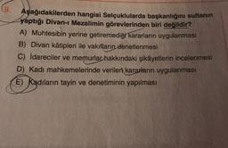 (9.
Aşağıdakilerden hangisi Selçuklularda başkanlığını sultanın
yaptığı Divan-ı Mezalimin görevlerinden biri değildir?
A) Muhtesibin yerine getiremediği kararların uygulanması
B) Divan kâtipleri ile vakıfların denetlenmesi
C) idareciler ve memurlar hakkındaki şikâyetlerin incelenmesi
D) Kadı mahkemelerinde verilen kararların uygulanması
E) Kadıların tayin ve denetiminin yapılması
