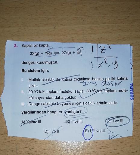 2. Kapalı bir kapta,
2X(g) + Y(g) 22(g) + isi
FIST 1/Z?
Z?
9x?
dengesi kurulmuştur.
y
Bu sistem için,
1. Mutlak sıcaklık iki katına çıkarılırsa basınç da iki katına
sus doen
çıkar.
II. 20 °C taki toplam molekül sayısı, 30 °C takl toplam mole-
kül sayısında