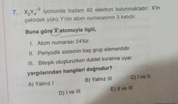 -2
7. XY4 iyonunda toplam 82 elektron bulunmaktadır. X'in
çekirdek yükü Y'nin atom numarasının 3 katıdır.
Buna göre X atomuyla ilgili,
1. Atom numarası 24'tür.
II. Periyodik sistemin baş grup elementidir.
III. Bileşik oluştururken dublet kuralına uyar.
yargılarından hangileri doğrudur?
A) Yalnız!
B) Yalnız III C) I ve II
D) I ve III
E) II ve III
