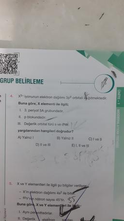 GRUP BELİRLEME
4.
1
1
UNITE - 1
X3-iyonunun elektron dağılımı 3p orbitali ile bitmektedir.
Buna göre, X elementi ile ilgili;
1. 3. periyot 5A grubundadır.
II. p blokundadır.
III. Değerlik orbital türü s ve d'uit.
yargılarından hangileri doğrudur?
A) Yalnız
B) Yalnız II
C) I ve II
D) II ve III
E) I, II ve III
MODERN ATOM TEDES
sh
5.
X ve Y elementleri ile ilgili şu bilgiler veriliyor
- X'in elektron dağılımı 4s2 ile biter.
- Boy'nin nötron sayısı 45'tir. 35
Buna göre, X ve Y elementleri ile ili
1. Ayni periyottadırlar.
II. Değerlik elektron
sa Vilari
