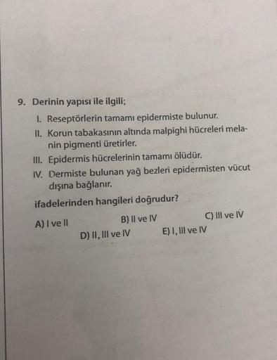 9. Derinin yapısı ile ilgili;
1. Reseptörlerin tamamı epidermiste bulunur.
II. Korun tabakasının altında malpighi hücreleri mela-
nin pigmenti üretirler.
III. Epidermis hücrelerinin tamamı ölüdür.
IV. Dermiste bulunan yağ bezleri epidermisten vücut
dışına 