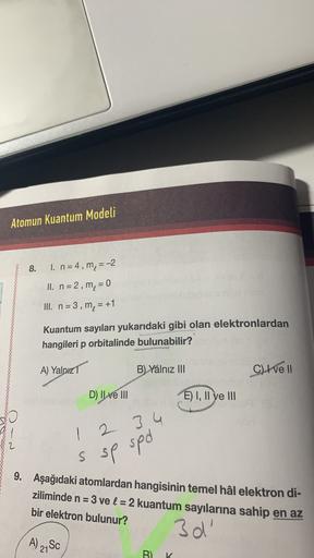 Atomun Kuantum Modeli
8.
1. n = 4, m = -2
II. n = 2, m = 0
III. n=3, m, = +1
5
Kuantum sayıları yukarıdaki gibi olan elektronlardan
hangileri p orbitalinde bulunabilir?
A) Yalnızı
B) Yalnız III
C) I ve II
D) Il ve III
E) I, II ve III
1
2 3 4
sp spo
S
9. Aş