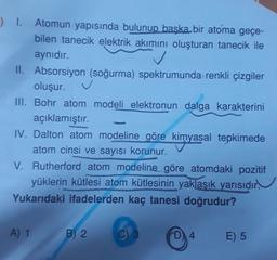 ) 1. Atomun yapısında bulunup başka bir atoma geçe-
bilen tanecik elektrik akımını oluşturan tanecik ile
aynıdır.
II. Absorsiyon (soğurma) spektrumunda renkli çizgiler
oluşur.
III. Bohr atom modeli elektronun dalga karakterini
açıklamıştır.
IV. Dalton atom modeline göre kimyasal tepkimede
atom cinsi ve sayısı korunur.
V. Rutherford atom modeline göre atomdaki pozitif
yüklerin kütlesi atom kütlesinin yaklaşık yarısıdır.
Yukarıdaki ifadelerden kaç tanesi doğrudur?
.
A) 1
B) 2
3
D4
E) 5
