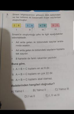 3.
Sinem bilgisayarının şifresini dört bölümden
ve her bölümü iki basamaklı doğal sayılardan
oluşturmuştur.
2
8
3
A
4
B.
5
C
1
II
IV
Sinem'in oluşturduğu şifre ile ilgili aşağıdakiler
bilinmektedir.
Art arda gelen iki bölümdeki sayılar arala-
rinda asaldır.
Art arda gelen iki bölümdeki sayıların toplamı
tek sayıdır
8 hanede de farklı rakamlar yazılıdır.
Buna göre,
1. A + B + C toplamı en az 8 dir.
II. A + B + C toplamı en çok 22 dir.
III. A + B + C toplamı asal olamaz.
ifadelerinden hangileri doğrudur?
A) Yalnız
B) Yalnız 11
C) Yalnız III
D) I ve 11
E) I, II ve III