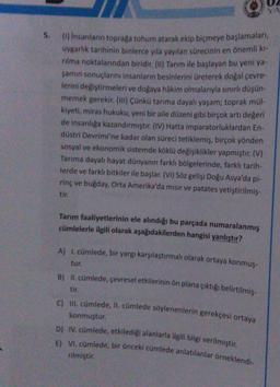 YA
5.
(1) insanların toprağa tohum atarak ekip biçmeye başlamaları,
uygarlik tarihinin binlerce yıla yayılan sürecinin en önemli ki-
nima noktalarından biridir. (11) Tarım ile başlayan bu yeni ya
şamın sonuçlarını insanların besinlerini üreterek doğal çevre-
lerini değiştirmeleri ve doğaya hâkim olmalarıyla sınırlı düşün
memek gerekir. (111) Çünkü tarıma dayalı yaşam; toprak mül-
kiyeti, miras hukuku, yeni bir aile düzeni gibi birçok artı değeri
de insanliga kazandırmıştır. (IV) Hatta imparatorluklardan En.
düstri Devrimi'ne kadar olan süreci tetiklemiş, birçok yönden
sosyal ve ekonomik sistemde köklü değişiklikler yapmıştır. (V)
Tarima dayalı hayat dünyanın farklı bölgelerinde, farklı tarih-
lerde ve farklı bitkiler ile başlar. (VI) Söz gelişi Doğu Asya'da pl-
rinç ve bugday, Orta Amerika'da mısır ve patates yetiştirilmiş-
tir.
Tarım faaliyetlerinin ele alındığı bu parçada numaralanmış
cümlelerle ilgili olarak aşağıdakilerden hangisi yanlıştır?
A) 1. cümlede, bir yargı karşılaştırmalı olarak ortaya konmuş-
tur.
B) II. cümlede, çevresel etkilerinin ön plana çıktığı belirtilmiş-
tir.
C) II. cümlede, II. cümlede söylenenlerin gerekçesi ortaya
konmuştur.
D) IV. cümlede, etkilediği alanlarla ilgili bilgi verilmiştir.
E) VI. cümlede, bir önceki cümlede anlatılanlar örneklendi-
rilmiştir.