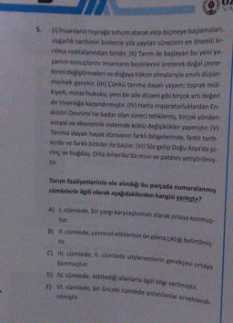 YA
5.
(1) insanların toprağa tohum atarak ekip biçmeye başlamaları,
uygarlik tarihinin binlerce yıla yayılan sürecinin en önemli ki-
nima noktalarından biridir. (11) Tarım ile başlayan bu yeni ya
şamın sonuçlarını insanların besinlerini üreterek doğal çevre-
lerini değiştirmeleri ve doğaya hâkim olmalarıyla sınırlı düşün
memek gerekir. (111) Çünkü tarıma dayalı yaşam; toprak mül-
kiyeti, miras hukuku, yeni bir aile düzeni gibi birçok artı değeri
de insanliga kazandırmıştır. (IV) Hatta imparatorluklardan En.
düstri Devrimi'ne kadar olan süreci tetiklemiş, birçok yönden
sosyal ve ekonomik sistemde köklü değişiklikler yapmıştır. (V)
Tarima dayalı hayat dünyanın farklı bölgelerinde, farklı tarih-
lerde ve farklı bitkiler ile başlar. (VI) Söz gelişi Doğu Asya'da pl-
rinç ve bugday, Orta Amerika'da mısır ve patates yetiştirilmiş-
tir.
Tarım faaliyetlerinin ele alındığı bu parçada numaralanmış
cümlelerle ilgili olarak aşağıdakilerden hangisi yanlıştır?
A) 1. cümlede, bir yargı karşılaştırmalı olarak ortaya konmuş-
tur.
B) II. cümlede, çevresel etkilerinin ön plana çıktığı belirtilmiş-
tir.
C) II. cümlede, II. cümlede söylenenlerin gerekçesi ortaya
konmuştur.
D) IV. cümlede, etkilediği alanlarla ilgili bilgi verilmiştir.
E) VI. cümlede, bir önceki cümlede anlatılanlar örneklendi-
rilmiştir.
