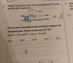 5.
3.
Kütlesi 5 kg olan bir cisme 50 N büyüklüğündeki 7 kuvveti
şekildeki gibi uygulanıyor.
F = 50 N
Sürtü
buz
nok
30
5 kg
37°
Yatay
40
5ø.
ola
Yatay
k= 0,5
Yol ile cisim arasındaki kinetik sürtünme katsayısı 0,5
olduğuna göre, cismin ivmesi kaç m/s2 dir?
(sin37° = 0,6, cos37° = 0,8, g = 10 m/s2)
=
=
D) 5
E) 6
C) 4
A) 2
B) 3