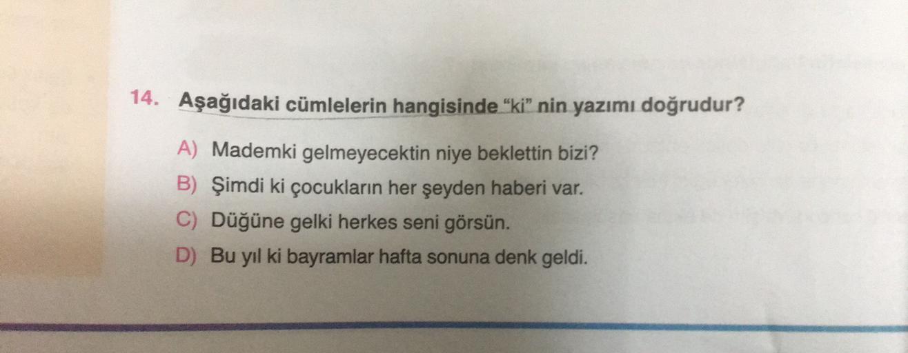 14. Aşağıdaki cümlelerin hangisinde “ki” nin yazımı doğrudur?
A) Mademki gelmeyecektin niye beklettin bizi?
B) Şimdi ki çocukların her şeyden haberi var.
C) Düğüne gelki herkes seni görsün.
D) Bu yıl ki bayramlar hafta sonuna denk geldi.
