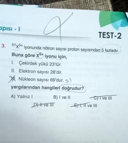 apisi - 1
TEST-2
3. 51x5+ iyonunda nötron sayısı proton sayısından 5 fazladır.
Buna göre x5* iyonu için,
I. Çekirdek yükü 23'tür.
II. Elektron sayısı 28'dir.
2. Nükleon sayısı 69'dur. 51
yargılarından hangileri doğrudur?
A) Yalnız !
B) I ve II
CT ve III
Dve III E) 1, TI ve III