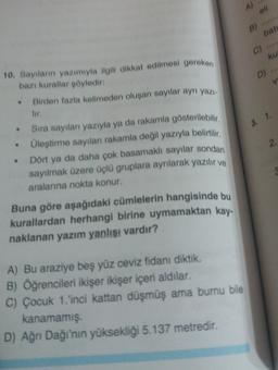 A)
ell
B)
bati
C)
ku
D)
10. Sayıların yazımıyla ilgili dikkat edilmesi gereken
bazı kurallar söyledir:
• Birden fazla kelimeden oluşan sayılar ayn yazı.
3. 1.
2
• Sıra sayılan yazıyla ya da rakamla gösterilebilir,
Üleştirme sayılan rakamla değil yazıyla belirtilir,
Dört ya da daha çok basamaklı sayılar sondan
sayılmak üzere üçlü gruplara aynlarak yazılır ve
aralanina nokta konur.
Buna göre aşağıdaki cümlelerin hangisinde bu
kurallardan herhangi birine uymamaktan kay.
naklanan yazım yanlışı vardır?
A) Bu araziye beş yüz ceviz fidanı diktik.
B) Öğrencileri ikişer ikişer içeri aldılar.
C) Çocuk 1.'inci kattan düşmüş ama burnu bile
kanamamış.
D) Ağrı Dağı'nın yüksekliği 5.137 metredir.