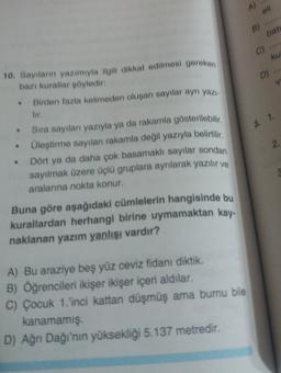 A)
ell
B)
bati
C)
ku
D)
10. Sayıların yazımıyla ilgili dikkat edilmesi gereken
bazı kurallar söyledir:
• Birden fazla kelimeden oluşan sayılar ayn yazı.
3. 1.
2
• Sıra sayılan yazıyla ya da rakamla gösterilebilir,
Üleştirme sayılan rakamla değil yazıyla belirtilir,
Dört ya da daha çok basamaklı sayılar sondan
sayılmak üzere üçlü gruplara aynlarak yazılır ve
aralanina nokta konur.
Buna göre aşağıdaki cümlelerin hangisinde bu
kurallardan herhangi birine uymamaktan kay.
naklanan yazım yanlışı vardır?
A) Bu araziye beş yüz ceviz fidanı diktik.
B) Öğrencileri ikişer ikişer içeri aldılar.
C) Çocuk 1.'inci kattan düşmüş ama burnu bile
kanamamış.
D) Ağrı Dağı'nın yüksekliği 5.137 metredir.
