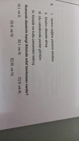 5.
1. Vardım eşiğine yüzümü sürdüm
II. Etrafini dikenler almış
III. Ulu mihrabında yazılar gördüm
1. Kimbilir ne kutlu zamandan kalmış
Numaralı dizelerin hangi ikisinde sifat tamlaması vardır?
A) I. ve II.
B) I. ve III.
C) II. ve III.
E) III. ve IV.
D) II. ve IV.
