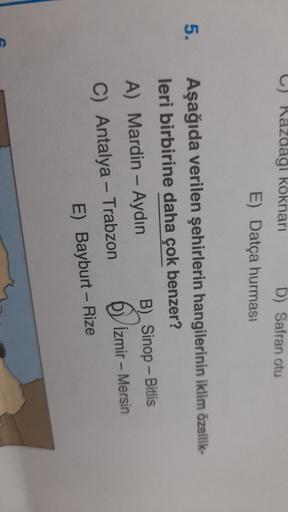 ) Razdagi koknari D) Safran otu
E) Datça hurmasi
5.
Aşağıda verilen şehirlerin hangilerinin iklim özellik-
leri birbirine daha çok benzer?
A) Mardin - Aydın B) Sinop - Bitlis
C) Antalya - Trabzon İzmir - Mersin
E) Bayburt - Rize
