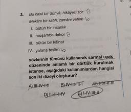 5.
k
3.
Bu nasıl bir dünya, hikâyesi zor
Mekânı bir satıh, zamânı vehimb
I. bütün bir insanlık
II. muşamba dekor a
III. bütün bir kâinat
IV. yalana teslim
sözlerinin tümünü kullanarak sarmal uyak
düzeninde anlamlı bir dörtlük kurulmak
istense, aşağıdaki kullanımlardan hangisi
son iki dizeyi oluşturur?
A) III-1-1-11 B) IV-HH-TI-T G) t-IV-T-TI
D) III-IV E) I-IV-11-11