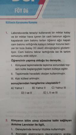 FÖY 06
Kütlenin korunumu Kanunu
1.
Laboratuvarda teraziyi kullanarak bir miktar kalay
ve bir miktar hava içeren bir cam balonun ağzını
kapatarak cam balonu tartan öğrenci ağzı kapalı
cam balonu isittığında kalayın tebeşir tozuna ben-
zer bir toza (kalay (II) oksit) dönüştüğünü gözlem-
liyor. Cam balonu tekrar tarttığında ise ilk tartım
sonucunu elde ediyor.
Öğrencinin yapmış olduğu bu deneyde,
1. Kimyasal tepkimelerde tepkime sonundaki top-
lam kütle başlangıçtaki toplam kütleye eşittir.
II. Tepkimede havadaki oksijen kullanılmıştır.
III. Katı kütlesi artmıştır.
sonuçlarından hangilerine ulaşılabilir?
A) Yalnız! B) Yalnız 11 C) Yalnız III
D) I ve II E) I, II ve III
2. Kimyanın bilim olma sürecine katkı sağlayan
Antoine Lavoisier ile ilgili,
1. Deneylerinde teraziyi titizlikle kullanmıştır.
II. Atomdaki elektronların davranıslarını acıkla-
