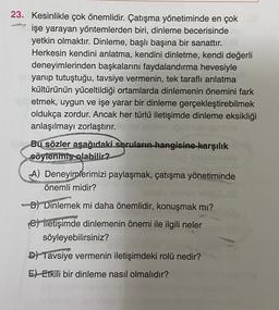 23. Kesinlikle çok önemlidir. Çatışma yönetiminde en çok
işe yarayan yöntemlerden biri, dinleme becerisinde
yetkin olmaktır. Dinleme, başlı başına bir sanattır.
Herkesin kendini anlatma, kendini dinletme, kendi değerli
deneyimlerinden başkalarını faydalandırma hevesiyle
yanıp tutuştuğu, tavsiye vermenin, tek taraflı anlatma
kültürünün yüceltildiği ortamlarda dinlemenin önemini fark
etmek, uygun ve işe yarar bir dinleme gerçekleştirebilmek
oldukça zordur. Ancak her türlü iletişimde dinleme eksikliği
anlaşılmayı zorlaştırır.
Bu sözler aşağıdaki soruların hangisine karşılık
söylenmis olabilir?
A) Deneyimlerimizi paylaşmak, çatışma yönetiminde
önemli midir?
B) Dinlemek mi daha önemlidir, konuşmak mı?
C) İletişimde dinlemenin önemi ile ilgili neler
söyleyebilirsiniz?
D) Tavsiye vermenin iletişimdeki rolü nedir?
E) Etkili bir dinleme nasıl olmalıdır?