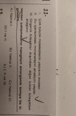 11-
1. Çok büyük molekoerin yapıssız inceler.
1. Su içerisindeki minerallerin analizini yapar.
II. Organik bileşikler dışındaki diğer bütün bileşikleri
araştırır.
Verilen çalışmaların hangilert anorganik kimya lle il-
Gelidir
A Yalnız !
B) Yalnız 1. C! Yalnız 11%.
e) l, ll ve 181.