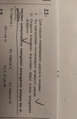 11-
1. Çok büyük molekoerin yapıssız inceler.
1. Su içerisindeki minerallerin analizini yapar.
II. Organik bileşikler dışındaki diğer bütün bileşikleri
araştırır.
Verilen çalışmaların hangilert anorganik kimya lle il-
Gelidir
A Yalnız !
B) Yalnız 1. C! Yalnız 11%.
e) l, ll ve 181.
