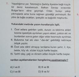 7. Yaşadığımız yer, Tekirdağ'ın Şarköy ilçesine bağlı küçük
bir deniz kasabasıydı. Balkan Savaşı sırasında
Bulgar'ların eline geçmişti. Onlar, burayı yakıp
yıkmışlardı ama buna rağmen güzelliği yerindeydi. Bu
yöre de tuğla ocakları, ipekçilik ve bağcılık meşhurdu.
9.
Yukarıdaki metinde yazım kurallarıyla ilgili,
1. Ozel adlara getirilen iyelik, durum ve bildirme ekleri
kesme işaretiyle ayrılırken yapım ekleri, çokluk eki ve
bunlardan sonra gelen diğer ekler kesmeyle ayrılmaz.
II. Bulunma hal eki olan "dal-de" getirildiği kelimeye
bitişik yazılır.
III. Özel ada dâhil olmayıp tamlama kuran şehir, il, ilçe,
belde, köy vb. sözler küçük harfle başlar.
IV. Tarihî olay, çağ ve dönem adları büyük harfle başlar.
verilen açıklamalardan hangilerine uyulmamıştır?
A) I ve II
C) I ve III
B) II ve III
D) II ve IV