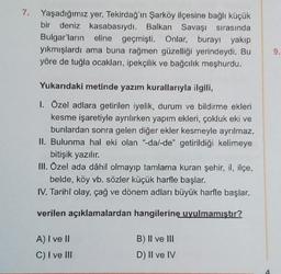 7. Yaşadığımız yer, Tekirdağ'ın Şarköy ilçesine bağlı küçük
bir deniz kasabasıydı. Balkan Savaşı sırasında
Bulgar'ların eline geçmişti. Onlar, burayı yakıp
yıkmışlardı ama buna rağmen güzelliği yerindeydi. Bu
yöre de tuğla ocakları, ipekçilik ve bağcılık meşhurdu.
9.
Yukarıdaki metinde yazım kurallarıyla ilgili,
1. Ozel adlara getirilen iyelik, durum ve bildirme ekleri
kesme işaretiyle ayrılırken yapım ekleri, çokluk eki ve
bunlardan sonra gelen diğer ekler kesmeyle ayrılmaz.
II. Bulunma hal eki olan "dal-de" getirildiği kelimeye
bitişik yazılır.
III. Özel ada dâhil olmayıp tamlama kuran şehir, il, ilçe,
belde, köy vb. sözler küçük harfle başlar.
IV. Tarihî olay, çağ ve dönem adları büyük harfle başlar.
verilen açıklamalardan hangilerine uyulmamıştır?
A) I ve II
C) I ve III
B) II ve III
D) II ve IV
