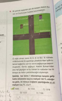 9. Bir şehirde aşağıdaki gibi dik kesişen Atatürk Bus.
vari ve Cumhuriyet Caddesi bulunmaktadır.
Cumhuriyet Cad
B129)
Afr33
Atatürk Bulvar
2
pordi-
YU
Se
O orijin olmak üzere A(-3, 3) ve B(2, 9) noktala-
rinda bulunan iki apartman yöneticisi fiber optik in-
ternet bağlantısı için bir servis sağlayıcıya başvur-
muşlardır. Servis sağlayıcı Atatürk Bulvarı'ndan
ana hat geçtiğini ve bu hattaki bir noktadan her iki
binaya da hattın çekilebileceğini söylemiştir.
Şekilde her birim 1 kilometreye karşılık gelip
hattın kilometre başına maliyeti 122 TL olduğu-
na göre, iki binaya bağlantı yapıldığında en az
maliyet kaç TL olur?
A) 1586 B) 1434
C) 1318
Ykth
D) 1222
E) 1186
7x=-4
