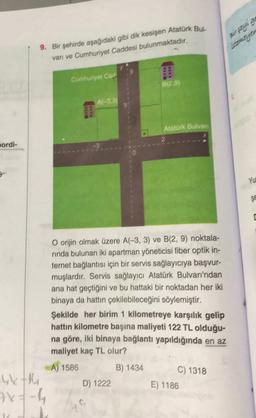 9. Bir şehirde aşağıdaki gibi dik kesişen Atatürk Bus.
vari ve Cumhuriyet Caddesi bulunmaktadır.
Cumhuriyet Cad
B129)
Afr33
Atatürk Bulvar
2
pordi-
YU
Se
O orijin olmak üzere A(-3, 3) ve B(2, 9) noktala-
rinda bulunan iki apartman yöneticisi fiber optik in-
ternet bağlantısı için bir servis sağlayıcıya başvur-
muşlardır. Servis sağlayıcı Atatürk Bulvarı'ndan
ana hat geçtiğini ve bu hattaki bir noktadan her iki
binaya da hattın çekilebileceğini söylemiştir.
Şekilde her birim 1 kilometreye karşılık gelip
hattın kilometre başına maliyeti 122 TL olduğu-
na göre, iki binaya bağlantı yapıldığında en az
maliyet kaç TL olur?
A) 1586 B) 1434
C) 1318
Ykth
D) 1222
E) 1186
7x=-4
