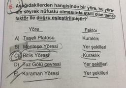 15. Aşağıdakilerden hangisinde bir yöre, bu yöre-
mn seyrek nüfuslu olmasında etkili olan temel
faktör ile doğru eşleştirilmiştir?
Yöre
Faktör
A) Taşeli Platosu
Kuraklık
B) Menteşe Yöresi
Yer şekilleri
C) Bitlis Yöresi
Kuraklık
D) Tuz Gölü cevresi
Yer şekilleri
E Karaman Yöresi
Yer şekilleri