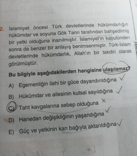 2. İslamiyet öncesi Türk devletlerinde hükümdarlığın
hükümdar ve soyuna Gök Tanrı tarafından bahşedilmiş
bir yetki olduğuna inanılmıştır. Islamiyet'in kabulünden
sonra da benzer bir anlayış benimsenmiştir. Türk-İslam
devletlerinde hükümdarlık, Allah'ın bir