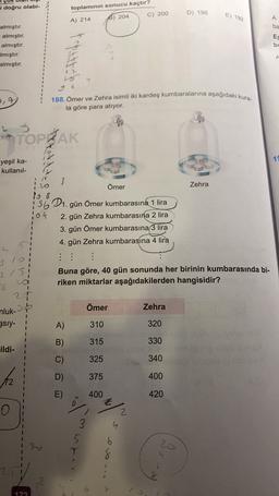 i doğru olabi-
toplamının sonucu kaçtır?
C) 200
D) 198
E) 192
A) 214
8) 204
A
ba
almıştır.
almıştır.
almıştır.
Imıştır.
almıştır.
ES
bu
rapat bebe
A
4
2.7
188. Ömer ve Zehra isimli iki kardeş kumbaralarına aşağıdaki kura-
la göre para atiyor.
TOPRAK
19
yeşil ka-
kullanil-
20
Zehra
3
Ömer
168
15601. gün Ömer kumbarasına 1 lira
104
2. gün Zehra kumbarasına 2 lira
3. gün Ömer kumbarasına 3 lira
4. gün Zehra kumbarasına 4 lira
:
1
215
1
20
1
Buna göre, 40 gün sonunda her birinin kumbarasında bi-
riken miktarlar aşağıdakilerden hangisidir?
6
25
nluk-
38
gsıy-
Ömer
Zehra
I
1
A)
310
320
B)
315
330
ildi-
C)
325
340
D)
375
400
E)
400
420
Z
2.
4
3
5
20
7
b
8
79