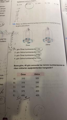 i doğru olabi-
toplamının sonucu kaçtır?
C) 200
D) 198
E) 192
A) 214
8) 204
A
ba
almıştır.
almıştır.
almıştır.
Imıştır.
almıştır.
ES
bu
rapat bebe
A
4
2.7
188. Ömer ve Zehra isimli iki kardeş kumbaralarına aşağıdaki kura-
la göre para atiyor.
TOPRAK
19
yeşil ka-
kullanil-
20
Zehra
3
Ömer
168
15601. gün Ömer kumbarasına 1 lira
104
2. gün Zehra kumbarasına 2 lira
3. gün Ömer kumbarasına 3 lira
4. gün Zehra kumbarasına 4 lira
:
1
215
1
20
1
Buna göre, 40 gün sonunda her birinin kumbarasında bi-
riken miktarlar aşağıdakilerden hangisidir?
6
25
nluk-
38
gsıy-
Ömer
Zehra
I
1
A)
310
320
B)
315
330
ildi-
C)
325
340
D)
375
400
E)
400
420
Z
2.
4
3
5
20
7
b
8
79
