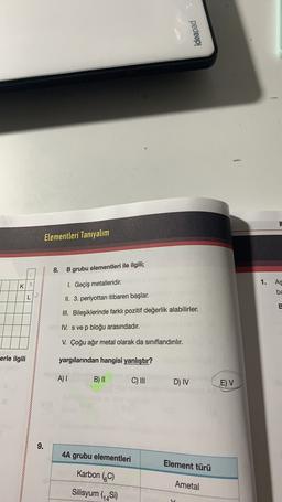 ideapad
Elementleri Tanıyalım
8.
B grubu elementleri ile ilgili;
2
1.
As
K
1. Geçiş metalleridir.
ba
LP
II. 3. periyottan itibaren başlar.
E
III. Bileşiklerinde farklı pozitif değerlik alabilirler.
IV. s ve p bloğu arasındadır.
V. Çoğu ağır metal olarak da sınıflandırılır.
erle ilgili
yargılarından hangisi yanlıştır?
A) !
B) II
C) III
D) IV
E) V
9.
4A grubu elementleri
Element türü
Karbon (C)
Ametal
Silisyum (Si)