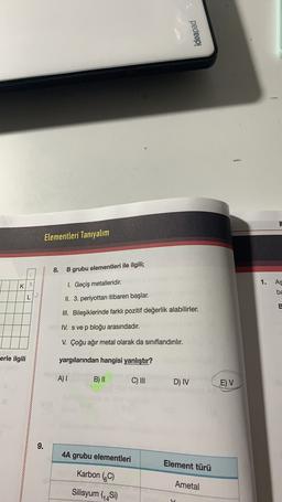 ideapad
Elementleri Tanıyalım
8.
B grubu elementleri ile ilgili;
2
1.
As
K
1. Geçiş metalleridir.
ba
LP
II. 3. periyottan itibaren başlar.
E
III. Bileşiklerinde farklı pozitif değerlik alabilirler.
IV. s ve p bloğu arasındadır.
V. Çoğu ağır metal olarak da sınıflandırılır.
erle ilgili
yargılarından hangisi yanlıştır?
A) !
B) II
C) III
D) IV
E) V
9.
4A grubu elementleri
Element türü
Karbon (C)
Ametal
Silisyum (Si)
