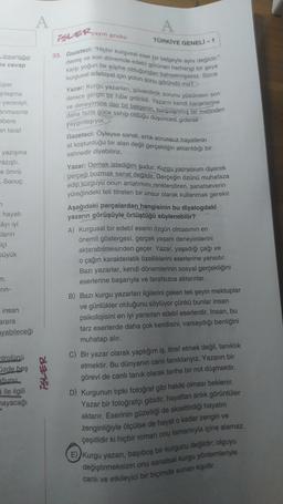A
A
-yayin grubu
iSLER,
insanlığın
na cevap
TÜRKİYE GENELİ -1
33. Gazeteci: "Hiçbir kurgusal eser bir belgeyle aynı değildir."
karşı yoğun bir şüphe olduğundan bahsetmişsiniz. Sizce
demiş ve son dönemde edebi görünen herhangi bir şeye
kurgusal edebiyat için yolun sonu göründü mü?
Yazar: Kurgu yazarları, güvenilirlik sorunu yüzünden son
derece gergin bir hâle getirildi. Yazarın kendi karakterine
ve deneyimine dair bir belgenin, kurgulanmış bir metinden
daha fazla güce sahip olduğu düşüncesi giderek
üper
şılaşma
yenmişti.
anmasına
abere
yaygınlaşıyor.
an taraf
yazışma
azıştı.
e ömrü
Sonuç
n
hayati
Câyı iyi
Kların
içi
üyük
Gazeteci: Oyleyse sanat, artık sorunsuz hayallerin
at koşturduğu bir alan değil gerçekliğin aktarıldığı bir
sahnedir diyebiliriz.
Yazar: Demek istediğim şudur: Kurgu yapıyorum diyerek
gerçeği bozmak sanat değildir. Gerçeğin özünü muhafaza
edip kurguyu onun anlatımını renklendiren, sanatseverin
yüreğindeki teli titreten bir unsur olarak kullanmak gerekir.
Aşağıdaki parçalardan hangisinin bu diyalogdaki
yazarın görüşüyle örtüştüğü söylenebilir?
A) Kurgusal bir edebî eserin özgün olmasının en
önemli göstergesi, gerçek yaşam deneyimlerini
aktarabilmesinden geçer. Yazar, yaşadığı çağı ve
o çağın karakteristik özelliklerini eserlerine yansıtır.
Bazı yazarlar, kendi dönemlerinin sosyal gerçekliğini
eserlerine başarıyla ve tarafsızca aktarırlar.
Bazı kurgu yazarları ilgilerini çeken tek şeyin mektuplar
ve günlükler olduğunu söylüyor çünkü bunlar insan
psikolojisini en iyi yansıtan edebî eserlerdir. İnsan, bu
tarz eserlerde daha çok kendisini, varsaydığı benliğini
m,
rin-
insan
arara
ayabileceği
ntrolünü
üzde beş
čunu
a ile ilgili
nayacağı
iSLER
muhatap alır.
C) Bir yazar olarak yaptığım iş, itiraf etmek değil, tanıklık
etmektir. Bu dünyanın canli tanıklarıyız. Yazarın bir
görevi de canli tanık olarak tarihe bir not düşmektir.
D) Kurgunun tipkı fotoğraf gibi hakiki olması beklenir.
Yazar bir fotoğrafçı gibidir
, hayattan anlık görüntüler
aktarır. Eserinin güzelliği de aksettirdiği hayatın
zenginliğiyle ölçülse de hayat o kadar zengin ve
çeşitlidir ki hiçbir roman onu tamamıyla içine alamaz.
E)Kurgu yazan, başıboş bir kurgucu değildir; olguyu
değiştirmeksizin onu sanatsal kurgu yöntemleriyle
canlı ve etkileyici bir biçimde sunan kişidir.