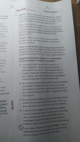 A
A
-yayin grubu
iSLER,
insanlığın
na cevap
TÜRKİYE GENELİ -1
33. Gazeteci: "Hiçbir kurgusal eser bir belgeyle aynı değildir."
karşı yoğun bir şüphe olduğundan bahsetmişsiniz. Sizce
demiş ve son dönemde edebi görünen herhangi bir şeye
kurgusal edebiyat için yolun sonu göründü mü?
Yazar: Kurgu yazarları, güvenilirlik sorunu yüzünden son
derece gergin bir hâle getirildi. Yazarın kendi karakterine
ve deneyimine dair bir belgenin, kurgulanmış bir metinden
daha fazla güce sahip olduğu düşüncesi giderek
üper
şılaşma
yenmişti.
anmasına
abere
yaygınlaşıyor.
an taraf
yazışma
azıştı.
e ömrü
Sonuç
n
hayati
Câyı iyi
Kların
içi
üyük
Gazeteci: Oyleyse sanat, artık sorunsuz hayallerin
at koşturduğu bir alan değil gerçekliğin aktarıldığı bir
sahnedir diyebiliriz.
Yazar: Demek istediğim şudur: Kurgu yapıyorum diyerek
gerçeği bozmak sanat değildir. Gerçeğin özünü muhafaza
edip kurguyu onun anlatımını renklendiren, sanatseverin
yüreğindeki teli titreten bir unsur olarak kullanmak gerekir.
Aşağıdaki parçalardan hangisinin bu diyalogdaki
yazarın görüşüyle örtüştüğü söylenebilir?
A) Kurgusal bir edebî eserin özgün olmasının en
önemli göstergesi, gerçek yaşam deneyimlerini
aktarabilmesinden geçer. Yazar, yaşadığı çağı ve
o çağın karakteristik özelliklerini eserlerine yansıtır.
Bazı yazarlar, kendi dönemlerinin sosyal gerçekliğini
eserlerine başarıyla ve tarafsızca aktarırlar.
Bazı kurgu yazarları ilgilerini çeken tek şeyin mektuplar
ve günlükler olduğunu söylüyor çünkü bunlar insan
psikolojisini en iyi yansıtan edebî eserlerdir. İnsan, bu
tarz eserlerde daha çok kendisini, varsaydığı benliğini
m,
rin-
insan
arara
ayabileceği
ntrolünü
üzde beş
čunu
a ile ilgili
nayacağı
iSLER
muhatap alır.
C) Bir yazar olarak yaptığım iş, itiraf etmek değil, tanıklık
etmektir. Bu dünyanın canli tanıklarıyız. Yazarın bir
görevi de canli tanık olarak tarihe bir not düşmektir.
D) Kurgunun tipkı fotoğraf gibi hakiki olması beklenir.
Yazar bir fotoğrafçı gibidir
, hayattan anlık görüntüler
aktarır. Eserinin güzelliği de aksettirdiği hayatın
zenginliğiyle ölçülse de hayat o kadar zengin ve
çeşitlidir ki hiçbir roman onu tamamıyla içine alamaz.
E)Kurgu yazan, başıboş bir kurgucu değildir; olguyu
değiştirmeksizin onu sanatsal kurgu yöntemleriyle
canlı ve etkileyici bir biçimde sunan kişidir.
